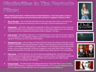 After watching both Alice In Wonderland and Dark Shadows, I have been able to notice a
number of similar features and conventions that continue to reappear in Burton’s films.

1.   Set in the past – We can tell that both films are set in the past/ old London, not only by the
     traditional clothing they are wearing but also by the large, ancient houses they live in.

2.   Typography – Serif fonts. Although the typography in Alice In Wonderland is more curvy and
     crooked, both titles have the little flicks at the ends of each letter, better known as a serif font.
     This adds to the very traditional theme Burton likes to display in his films.

3.   Lots of mist – Especially at night time, or in forests/woods, a lot of mist can be seen lingering
     in the background. This fogginess creates a sense of mystery and a fear of unknown, which is
     typical of Tim Burton as he is a very dark director.

4.   Reappearing Cast - Johnny Depp and Helena Bonhan Carter have played characters in both
     the films I watched. Depp playing Barnabus Collins in Dark Shadows and then the Mad Hatter
     in Alice In Wonderland. Carter playing Dr. Julia Hoffman in Dark Shadows and the Red Queen
     in Alice. Johnny Depp especially, continues to appear in many other Burton films including
     Edward Scissorhands & Charlie and the Chocolate Factory. Both starred in the Corpse Bride.

5.   Pale Faces – In Dark Shadows, the use of pale faces highlighted the fact that there were
     vampires, and the overall supernatural sub-genre, however in Alice In Wonderland, pale faces
     are still used but in a different way. The Mad Hatter has a pale face with bright orange
     hair, most likely to emphasize his madness.

6.   Femme Fatale – The Red Queen & Angelique Bouchard. Though the Red Queen is barely
     seductive and attractive, if anything the complete opposite, she, along with Angelique are two
     evil and villainous female characters who are mysterious and quite dangerous.
 