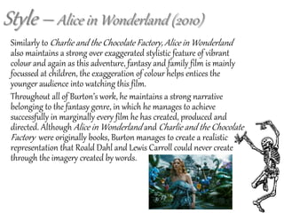 Similarly to Charlie and the Chocolate Factory, Alice in Wonderland
also maintains a strong over exaggerated stylistic feature of vibrant
colour and again as this adventure, fantasy and family film is mainly
focussed at children, the exaggeration of colour helps entices the
younger audience into watching this film.
Throughout all of Burton’s work, he maintains a strong narrative
belonging to the fantasy genre, in which he manages to achieve
successfully in marginally every film he has created, produced and
directed. Although Alice in Wonderland and Charlie and the Chocolate
Factory were originally books, Burton manages to create a realistic
representation that Roald Dahl and Lewis Carroll could never create
through the imagery created by words.
Style – Alice in Wonderland (2010)
 