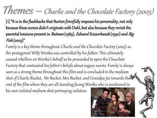Themes – Charlie and the Chocolate Factory (2005)
[1] “It is in the flashbacks that Burtonforcefullyimposes his personality, not only
because these scenesdidn’t originatewithDahl, but also because theyrevisit the
parental tensions present in Batman(1989), EdwardScissorhands(1990) and Big
Fish(2003)”
Family is a key theme throughout Charlie and the Chocolate Factory (2005) as
the protagonist Willy Wonka was controlled by his father. This ultimately
caused rebellion on Wonka’s behalf as he proceeded to open the Chocolate
Factory that contrasted his father’s beliefs about sugary sweets. Family is always
seen as a strong theme throughout this film and is concluded in the medium
shot of Charlie Bucket, Mr Bucket, Mrs Bucket, and Grandpa Joe towards the
end of the film where they are all standing facing Wonka who is positioned in
his own isolated medium shot portraying isolation.
 