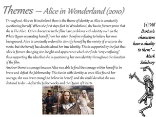 Themes – Alice in Wonderland (2010)
Throughout Alice in Wonderland, there is the theme of identity as Alice is constantly
questioning herself. When she first steps foot in Wonderland, she has to forever prove that
she is The Alice. Other characters in the film have problems with identity such as the
White Queen separating herself from her sister therefore refusing to believe her own
background. Alice is constantly ordered to identify herself by the variety of creatures she
meets, but she herself has doubts about her true identity. This is supported by the fact that
Alice is forever changing size, height and appearance which she finds “very confusing”
thus supporting the idea that she is questioning her own identity throughout the duration
of the film.
Another theme is courage because Alice was able to find the courage within herself to be
brave and defeat the Jabberwocky. This ties in with identity as once Alice found her
courage, she was brave enough to believe in herself, and she could do what she was
destined to do – defeat the Jabberwocky and the Queen of Hearts.
[2]“All
Burton’s
characters
havea duality
to them”–
Mark
Salisbury
 