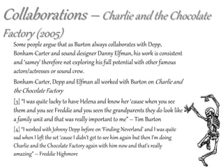 Some people argue that as Burton always collaborates with Depp,
Bonham-Carter and sound designer Danny Elfman, his work is consistent
and ‘samey’ therefore not exploring his full potential with other famous
actors/actresses or sound crew.
Bonham-Carter, Depp and Elfman all worked with Burton on Charlie and
the Chocolate Factory
[3] “I was quite lucky to have Helena and know her ‘cause when you see
them and you see Freddie and you seen the grandparents they do look like
a family unit and that was really important to me” – Tim Burton
[4] “I worked with Johnny Depp before on ‘Finding Neverland’ and I was quite
sad when I left the set ‘cause I didn’t get to see him again but then I’m doing
Charlie and the Chocolate Factory again with him now and that’s really
amazing” – Freddie Highmore
Collaborations – Charlie and the Chocolate
Factory (2005)
 