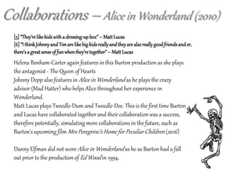 Collaborations – Alice in Wonderland (2010)
[5] “They’relikekidswitha dressing-upbox”– MattLucas
[6]“I thinkJohnnyandTimarelikebigkidsreallyandtheyare alsoreallygoodfriendsander,
there’sa greatsenseof funwhenthey’retogether”– MattLucas
Helena Bonham-Carter again features in this Burton production as she plays
the antagonist - The Queen of Hearts
Johnny Depp also features in Alice in Wonderland as he plays the crazy
advisor (Mad Hatter) who helps Alice throughout her experience in
Wonderland.
Matt Lucas plays Tweedle-Dum and Tweedle-Dee. This is the first time Burton
and Lucas have collaborated together and their collaboration was a success,
therefore potentially, simulating more collaborations in the future, such as
Burton’s upcoming film Mrs Peregrine’s Home for Peculiar Children (2016)
Danny Elfman did not score Alice in Wonderland as he as Burton had a fall
out prior to the production of Ed Wood in 1994.
 