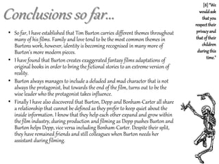Conclusions so far...
• So far, I have established that Tim Burton carries different themes throughout
many of his films. Family and love tend to be the most common themes in
Burtons work, however, identity is becoming recognised in many more of
Burton’s more modern pieces.
• I have found that Burton creates exaggerated fantasy films adaptations of
original books in order to bring the fictional stories to an extreme version of
reality.
• Burton always manages to include a deluded and mad character that is not
always the protagonist, but towards the end of the film, turns out to be the
wise leader who the protagonist takes influence.
• Finally I have also discovered that Burton, Depp and Bonham-Carter all share
a relationship that cannot be defined as they prefer to keep quiet about the
inside information. I know that they help each other expand and grow within
the film industry, during production and filming as Depp pushes Burton and
Burton helps Depp, vice versa including Bonham-Carter. Despite their split,
they have remained friends and still colleagues when Burton needs her
assistant during filming.
[8] "We
wouldask
that you
respect their
privacyand
that of their
children
during this
time."
 
