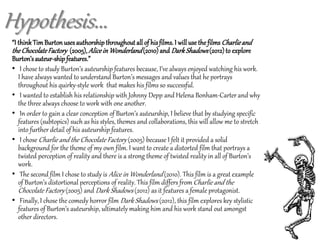 “I thinkTimBurtonusesauthorshipthroughoutall of hisfilms.I will use the films Charlieand
theChocolateFactory (2005),Alicein Wonderland(2010) and DarkShadows(2012)to explore
Burton’sauteur-shipfeatures.”
• I chose to study Burton’s auteurship features because, I’ve always enjoyed watching his work.
I have always wanted to understand Burton’s messages and values that he portrays
throughout his quirky-style work that makes his films so successful.
• I wanted to establish his relationship with Johnny Depp and Helena Bonham-Carter and why
the three always choose to work with one another.
• In order to gain a clear conception of Burton’s auteurship, I believe that by studying specific
features (subtopics) such as his styles, themes and collaborations, this will allow me to stretch
into further detail of his auteurship features.
• I chose Charlie and the Chocolate Factory (2005) because I felt it provided a solid
background for the theme of my own film. I want to create a distorted film that portrays a
twisted perception of reality and there is a strong theme of twisted reality in all of Burton’s
work.
• The second film I chose to study is Alice in Wonderland (2010). This film is a great example
of Burton’s distortional perceptions of reality. This film differs fromCharlie and the
Chocolate Factory (2005) and Dark Shadows (2012) as it features a female protagonist.
• Finally, I chose the comedy horror film Dark Shadows (2012), this film explores key stylistic
features of Burton’s auteurship, ultimately making him and his work stand out amongst
other directors.
Hypothesis...
 