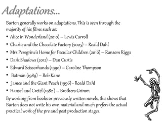 Adaptations...
Burton generally works on adaptations. This is seen through the
majority of his films such as:
• Alice in Wonderland (2010) – Lewis Carroll
• Charlie and the Chocolate Factory (2005) – Roald Dahl
• Mrs Peregrine’s Home for Peculiar Children (2016) – Ransom Riggs
• Dark Shadows (2012) – Dan Curtis
• Edward Scissorhands (1990) – Caroline Thompson
• Batman (1989) – Bob Kane
• James and the Giant Peach (1996) - Roald Dahl
• Hansel and Gretel (1982 ) – Brothers Grimm
By working from books or previously written novels, this shows that
Burton does not write his own material and much prefers the actual
practical work of the pre and post production stages.
 