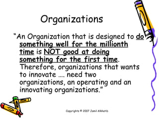 Organizations “ An Organization that is designed to  do something well for the millionth   time  is  NOT good at doing something for the first time . Therefore, organizations that wants to innovate …. need two organizations, an operating and an innovating organizations.” Copyrights © 2007 Jamil Alkhatib 