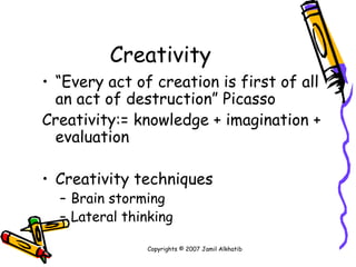 Creativity “ Every act of creation is first of all an act of destruction” Picasso Creativity:= knowledge + imagination + evaluation Creativity techniques Brain storming Lateral thinking Copyrights © 2007 Jamil Alkhatib 