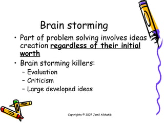Brain storming Part of problem solving involves ideas creation  regardless of their initial worth Brain storming killers: Evaluation Criticism Large developed ideas Copyrights © 2007 Jamil Alkhatib 