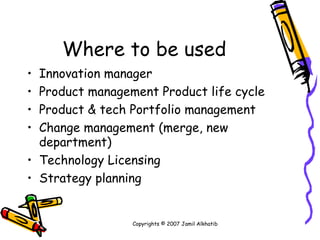 Where to be used Innovation manager Product management Product life cycle Product & tech Portfolio management Change management (merge, new department) Technology Licensing Strategy planning Copyrights © 2007 Jamil Alkhatib 