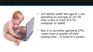 • 2/3 babies under the age of 1 are
  spending an average of 1hr 20
  mins a day in front of a TV,
  computer or tablet

• Gen Z is currently spending 27%
  -more than a quarter of their
  waking time - in front of a screen
 