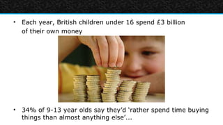 • Each year, British children under 16 spend £3 billion
  of their own money




• 34% of 9-13 year olds say they’d ‘rather spend time buying
  things than almost anything else’...
 