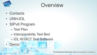 •Contacts 
•UNH-IOL 
•SIPv6 Program 
–Test Plan 
–Interoperability Test Bed 
–IOL INTACT Test Software 
•Demo 
Overview  