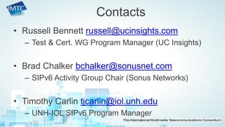 •Russell Bennett russell@ucinsights.com 
–Test & Cert. WG Program Manager (UC Insights) 
•Brad Chalker bchalker@sonusnet.com 
–SIPv6 Activity Group Chair (Sonus Networks) 
•Timothy Carlin tjcarlin@iol.unh.edu 
–UNH-IOL SIPv6 Program Manager 
Contacts  