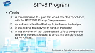 •Goals 
1.A comprehensive test plan that would establish compliance with the UCR 2008 Change 3 requirements. 
2.An automated test tool that would implement the test plan. 
3.A secure IPv6 test network to conduct the testing 
4.A test environment that would contain various components (e.g. IPv6 compliant routers) to simulate a comprehensive SIPv6 network. 
SIPv6 Program  