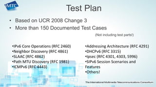 •Based on UCR 2008 Change 3 
•More than 150 Documented Test Cases 
(Not including test parts!) 
Test Plan 
•IPv6 Core Operations (RFC 2460) 
•Neighbor Discovery (RFC 4861) 
•SLAAC (RFC 4862) 
•Path MTU Discovery (RFC 1981) 
•ICMPv6 (RFC 4443) 
•Addressing Architecture (RFC 4291) 
•DHCPv6 (RFC 3315) 
•Ipsec (RFC 4301, 4303, 5996) 
•SIPv6 Session Scenarios and Features 
•Others!  