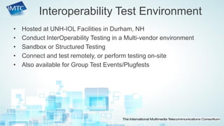 •Hosted at UNH-IOL Facilities in Durham, NH 
•Conduct InterOperability Testing in a Multi-vendor environment 
•Sandbox or Structured Testing 
•Connect and test remotely, or perform testing on-site 
•Also available for Group Test Events/Plugfests 
Interoperability Test Environment  