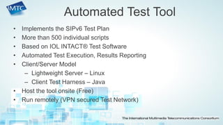 •Implements the SIPv6 Test Plan 
•More than 500 individual scripts 
•Based on IOL INTACT® Test Software 
•Automated Test Execution, Results Reporting 
•Client/Server Model 
–Lightweight Server – Linux 
–Client Test Harness – Java 
•Host the tool onsite (Free) 
•Run remotely (VPN secured Test Network) 
Automated Test Tool  