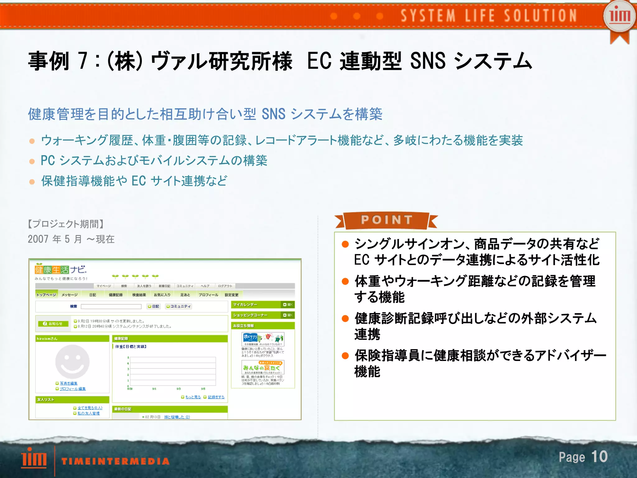 事例  7  :  (株)  ヴァル研究所様    EC  連動型  SNS  システム

健康管理を目的とした相互助け合い型  SNS  システムを構築
l    ウォーキング履歴、体重・腹囲等の記録、レコードアラート機能など、多岐にわたる機能を実装	
l    PC  システムおよびモバイルシステムの構築
l    保健指導機能や  EC  サイト連携など	


【プロジェクト期間】
2007  年 5  月 ～現在	
                                 l  シングルサインオン、商品データの共有など  
	
                                EC  サイトとのデータ連携によるサイト活性化
	
                                 l  体重やウォーキング距離などの記録を管理
                                  する機能
                                 l  健康診断記録呼び出しなどの外部システム
                                  連携
                                 l  保険指導員に健康相談ができるアドバイザー
                                  機能




                                                      Page  10
 