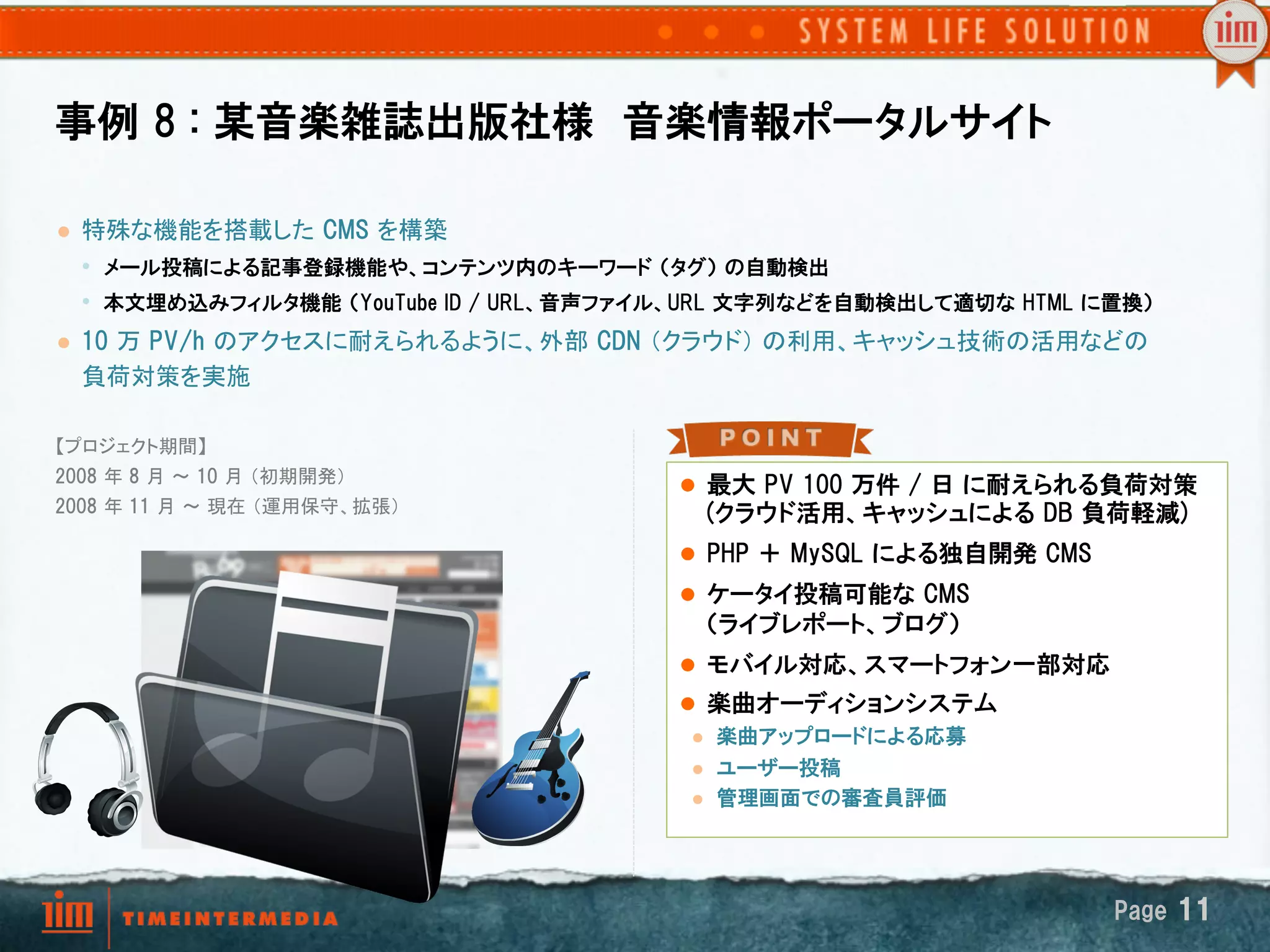 事例  8  :  某音楽雑誌出版社様　音楽情報ポータルサイト

l    特殊な機能を搭載した  CMS  を構築
      •  メール投稿による記事登録機能や、コンテンツ内のキーワード  （タグ）  の自動検出
      •  本文埋め込みフィルタ機能  （YouTube  ID  /  URL、音声ファイル、URL  文字列などを自動検出して適切な  HTML  に置換）  
l    10  万  PV/h  のアクセスに耐えられるように、外部  CDN  （クラウド） の利用、キャッシュ技術の活用などの
      負荷対策を実施	

【プロジェクト期間】
2008  年 8  月 ～ 10  月 （初期開発） 
                                                 l  最大  PV  100  万件  /  日  に耐えられる負荷対策
2008  年 11  月 ～ 現在 （運用保守、拡張）	
                     (クラウド活用、キャッシュによる  DB  負荷軽減)
	
                                                 l  PHP  ＋  MySQL  による独自開発  CMS
	
                                                 l  ケータイ投稿可能な  CMS
                                                   （ライブレポート、ブログ）
                                                 l  モバイル対応、スマートフォン一部対応
                                                 l  楽曲オーディションシステム
                                                  l  楽曲アップロードによる応募

                                                  l  ユーザー投稿
                                                  l  管理画面での審査員評価




                                                                                   Page  11
 