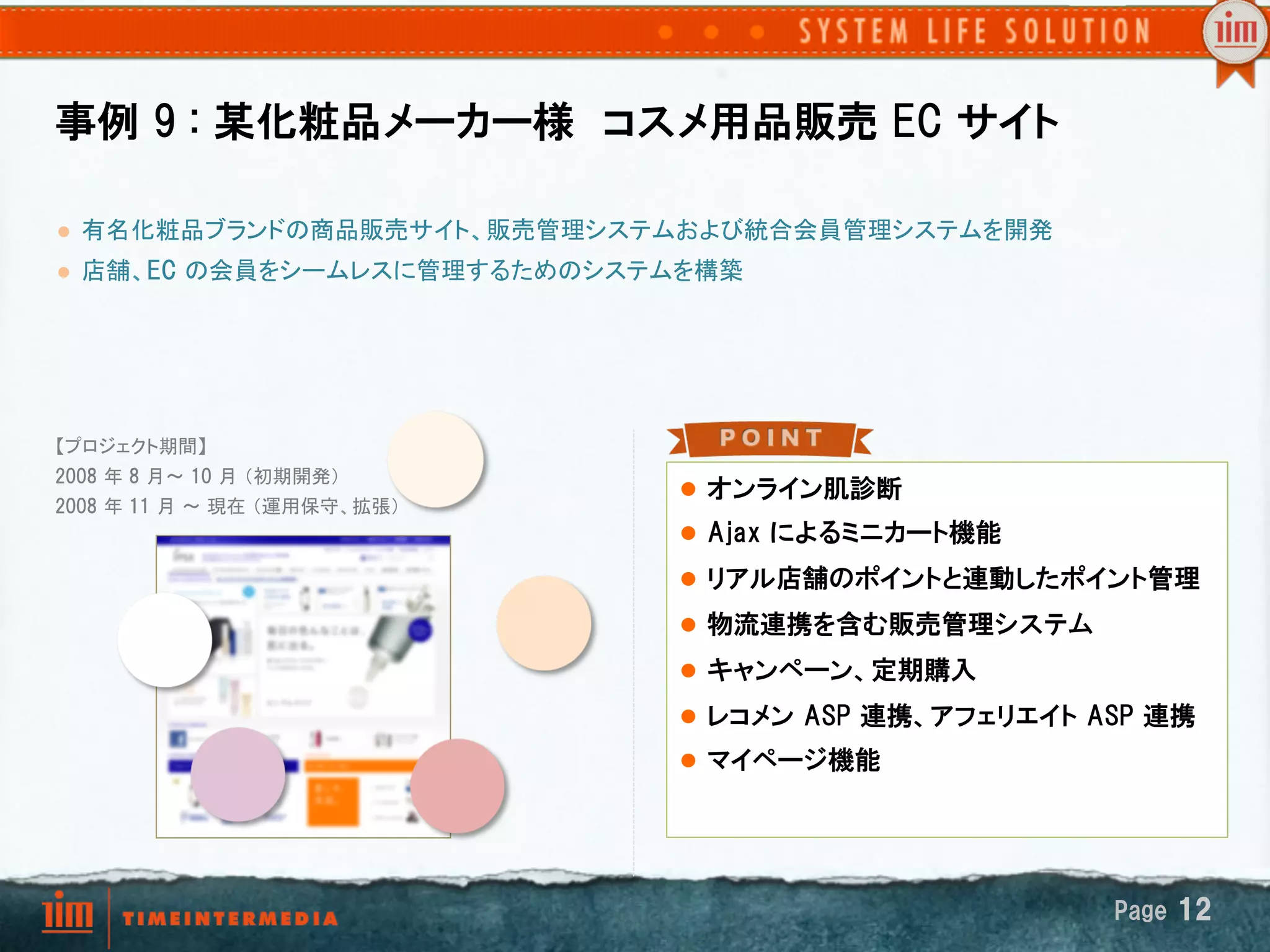 事例  9  :  某化粧品メーカー様　コスメ用品販売  EC  サイト

l    有名化粧品ブランドの商品販売サイト、販売管理システムおよび統合会員管理システムを開発	
l    店舗、EC  の会員をシームレスに管理するためのシステムを構築	




【プロジェクト期間】
2008  年 8  月～ 10  月 （初期開発） 
                                   l  オンライン肌診断
2008  年 11  月 ～ 現在 （運用保守、拡張）	
	
                                 l  Ajax  によるミニカート機能
	
                                 l  リアル店舗のポイントと連動したポイント管理
                                   l  物流連携を含む販売管理システム
                                   l  キャンペーン、定期購入
                                   l  レコメン  ASP  連携、アフェリエイト  ASP  連携
                                   l  マイページ機能




                                                               Page  12
 
