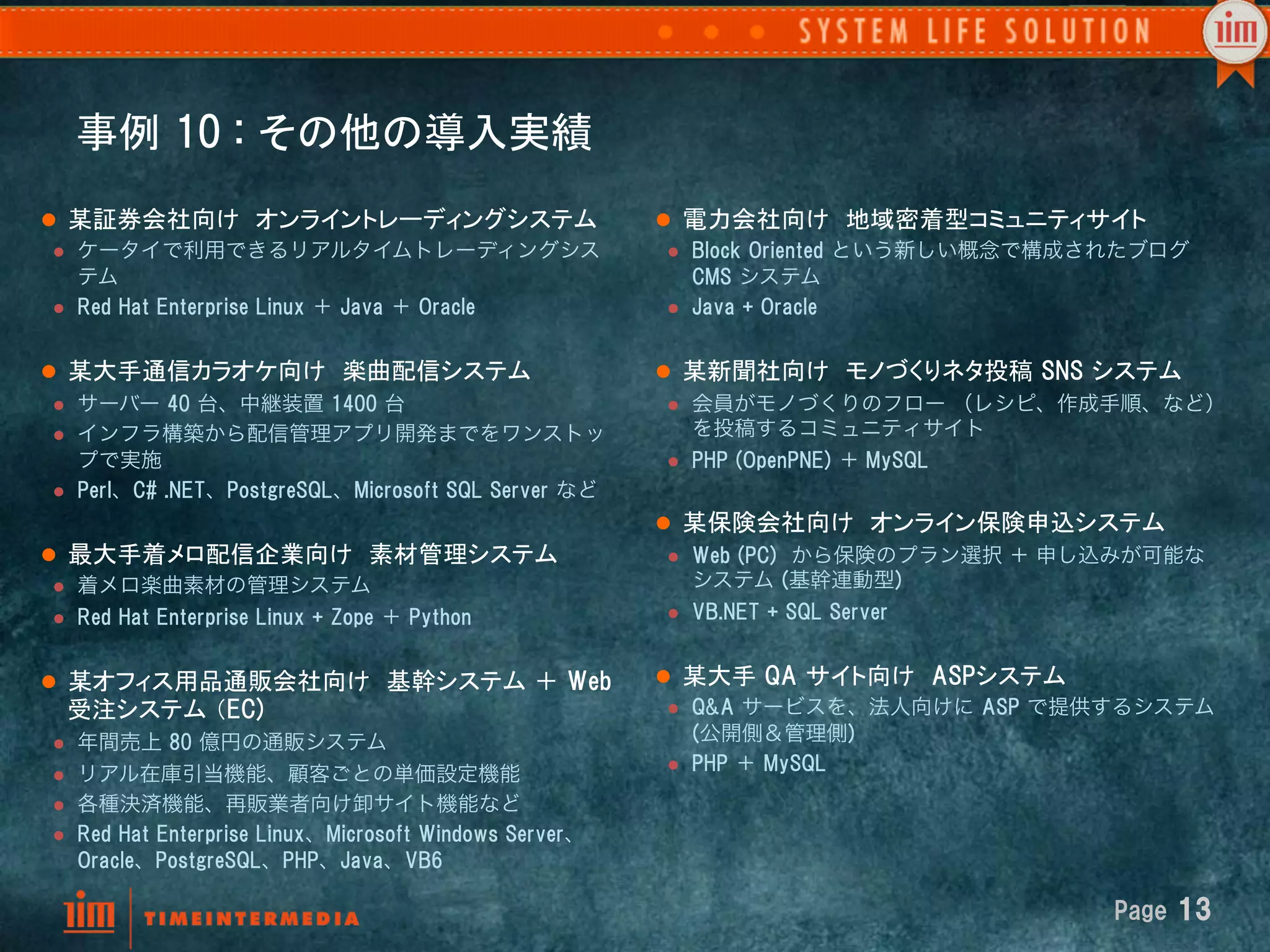 事例  10  :  その他の導入実績	
l  某証券会社向け　オンライントレーディングシステム	
                                   l  電力会社向け　地域密着型コミュニティサイト	
 l  ケータイで利用できるリアルタイムトレーディングシス                                    l  Block  Oriented  という新しい概念で構成されたブログ  
     テム                                                               CMS  システム
 l  Red  Hat  Enterprise  Linux  ＋  Java  ＋  Oracle              l  Java  +  Oracle



l  某大手通信カラオケ向け　楽曲配信システム	
                                       l  某新聞社向け　モノづくりネタ投稿  SNS  システム	
 l  サーバー  40  台、中継装置  1400  台                                    l  会員がモノづくりのフロー （レシピ、作成手順、など）
 l  インフラ構築から配信管理アプリ開発までをワンストッ                                        を投稿するコミュニティサイト
     プで実施                                                         l  PHP  (OpenPNE)  ＋ MySQL
 l  Perl、C#  .NET、PostgreSQL、Microsoft  SQL  Server  など

                                                                 l  某保険会社向け　オンライン保険申込システム	
l  最大手着メロ配信企業向け　素材管理システム	
                                       l  Web  (PC)    から保険のプラン選択 ＋ 申し込みが可能な
 l  着メロ楽曲素材の管理システム                                                   システム  (基幹連動型)
 l  Red  Hat  Enterprise  Linux  +  Zope  ＋  Python              l  VB.NET  +  SQL  Server



l  某オフィス用品通販会社向け　基幹システム ＋  Web                                  l  某大手  QA  サイト向け　ASPシステム	
       受注システム （EC)                                                l  Q&A  サービスを、法人向けに  ASP  で提供するシステム

 l    年間売上  80  億円の通販システム                                            (公開側＆管理側)
                                                                  l  PHP  ＋  MySQL
 l    リアル在庫引当機能、顧客ごとの単価設定機能
 l    各種決済機能、再販業者向け卸サイト機能など                                     	
 l    Red  Hat  Enterprise  Linux、Microsoft  Windows  Server、
       Oracle、PostgreSQL、PHP、Java、VB6

                                                                                                   Page  13
 