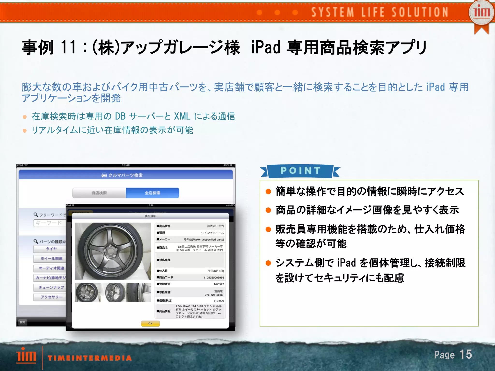 事例  11  :  (株)アップガレージ様　iPad  専用商品検索アプリ　

膨大な数の車およびバイク用中古パーツを、実店舗で顧客と一緒に検索することを目的とした  iPad  専用
アプリケーションを開発	
l    在庫検索時は専用の  DB  サーバーと  XML  による通信
l    リアルタイムに近い在庫情報の表示が可能

      	
	

                                         l  簡単な操作で目的の情報に瞬時にアクセス

                                         l  商品の詳細なイメージ画像を見やすく表示

                                         l  販売員専用機能を搭載のため、仕入れ価格
                                          等の確認が可能　
                                         l  システム側で  iPad  を個体管理し、接続制限
                                          を設けてセキュリティにも配慮




                                                                 Page  15
 