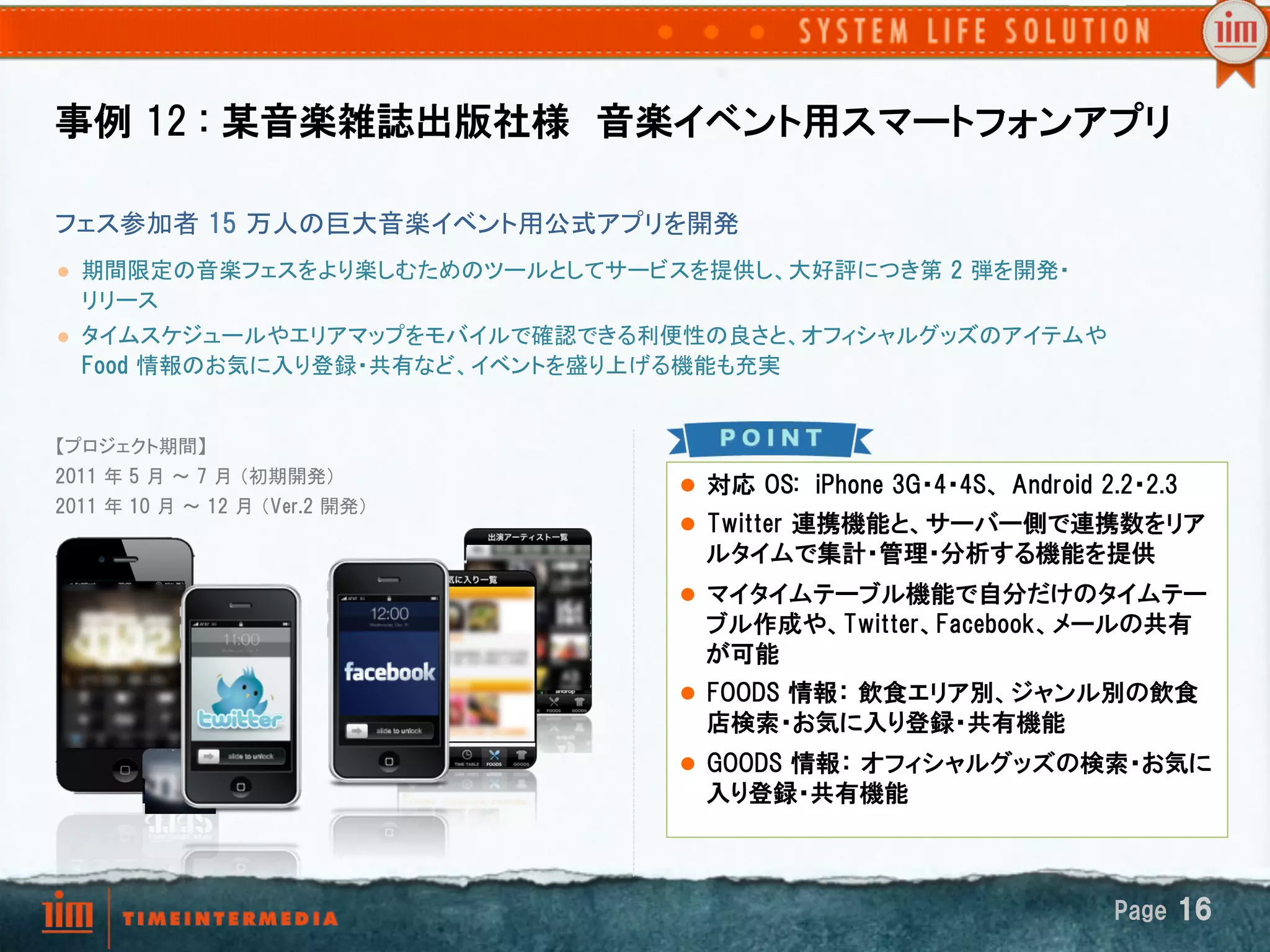 事例  12  :  某音楽雑誌出版社様　音楽イベント用スマートフォンアプリ

フェス参加者  15  万人の巨大音楽イベント用公式アプリを開発	
l    期間限定の音楽フェスをより楽しむためのツールとしてサービスを提供し、大好評につき第  2  弾を開発・
      リリース
l    タイムスケジュールやエリアマップをモバイルで確認できる利便性の良さと、オフィシャルグッズのアイテムや  
      Food  情報のお気に入り登録・共有など、イベントを盛り上げる機能も充実
      	

【プロジェクト期間】
2011  年 5  月 ～ 7  月 （初期開発） 
                                      l  対応  OS:    iPhone  3G・4・4S、  Android  2.2・2.3
2011  年 10  月 ～ 12  月 （Ver.2  開発）	
                                      l  Twitter  連携機能と、サーバー側で連携数をリア
	
                                        ルタイムで集計・管理・分析する機能を提供
	
                                      l  マイタイムテーブル機能で自分だけのタイムテー
                                        ブル作成や、Twitter、Facebook、メールの共有
                                        が可能
                                      l  FOODS  情報：  飲食エリア別、ジャンル別の飲食
                                        店検索・お気に入り登録・共有機能
                                      l  GOODS  情報：  オフィシャルグッズの検索・お気に
                                        入り登録・共有機能



                                                                                Page  16
 