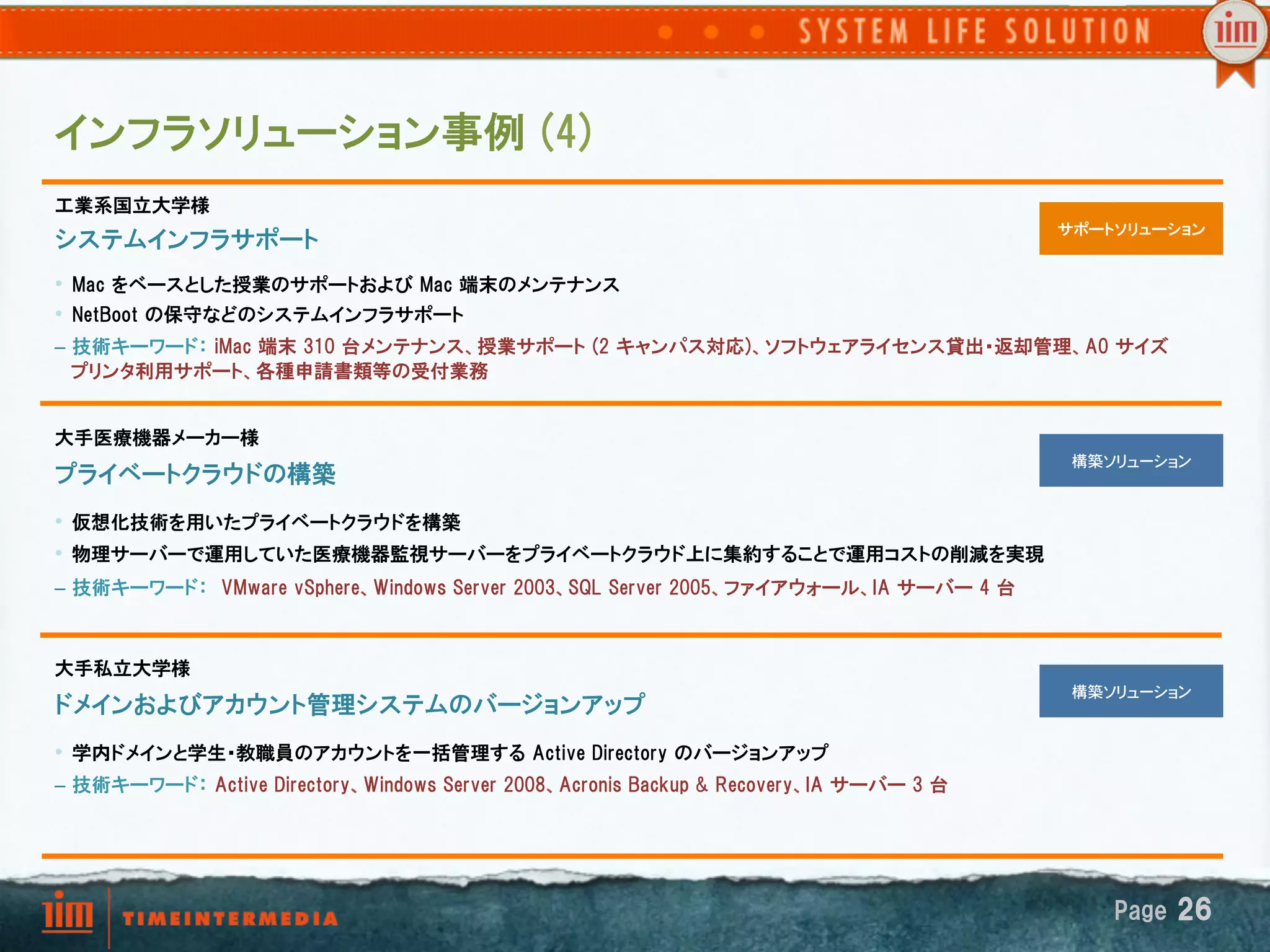インフラソリューション事例  (4)
工業系国立大学様
                                                                                                       �   サポートソリューション
システムインフラサポート
•  Mac  をベースとした授業のサポートおよび  Mac  端末のメンテナンス
•  NetBoot  の保守などのシステムインフラサポート
–  技術キーワード：  iMac  端末  310  台メンテナンス、授業サポート  (2  キャンパス対応)、ソフトウェアライセンス貸出・返却管理、A0  サイズ
   プリンタ利用サポート、各種申請書類等の受付業務


大手医療機器メーカー様
                                                                                                   �        構築ソリューション�
プライベートクラウドの構築
•  仮想化技術を用いたプライベートクラウドを構築
•  物理サーバーで運用していた医療機器監視サーバーをプライベートクラウド上に集約することで運用コストの削減を実現
–  技術キーワード：　VMware  vSphere、Windows  Server  2003、SQL  Server  2005、ファイアウォール、IA  サーバー  4  台



大手私立大学様
                                                                                                   �        構築ソリューション�
ドメインおよびアカウント管理システムのバージョンアップ
•  学内ドメインと学生・教職員のアカウントを一括管理する  Active  Directory  のバージョンアップ
–  技術キーワード：  Active  Directory、Windows  Server  2008、Acronis  Backup  &  Recovery、IA  サーバー  3  台




                                                                                                               Page  26
 