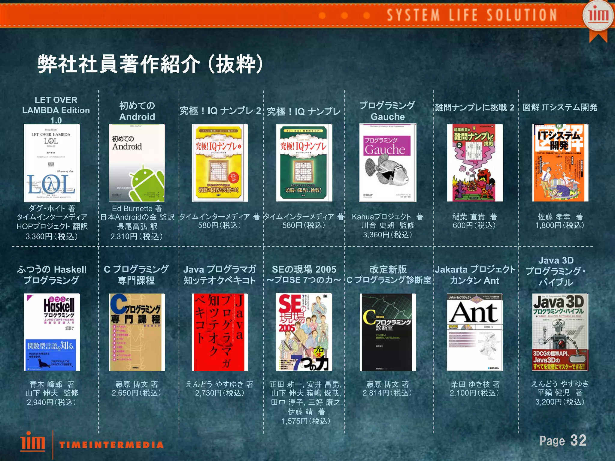 弊社社員著作紹介  (抜粋)
   LET OVER
 LAMBDA Edition      初めての                                           プログラミング        難問ナンプレに挑戦 2 図解 ITシステム開発
                                   究極！IQ ナンプレ 2 究極！IQ ナンプレ	
      1.0            Android                                         Gauche




   ダグ・ホイト 著	
       Ed Burnette 著 
タイムインターメディア	
     日本Androidの会 監訳  タイムインターメディア 著	
タイムインターメディア 著	
 Kahuaプロジェクト 著       稲葉 直貴 著         佐藤 孝幸 著 
HOPプロジェクト 翻訳	
       長尾高弘 訳 	
       580円（税込）	
     580円（税込）	
     川合 史朗　監修	
        600円（税込）	
     1,800円（税込）	
  3,360円（税込） 	
    2,310円（税込）	
                                    3,360円（税込）	


                                                                                         Java 3D
ふつうの Haskell      C プログラミング	
 Java プログラマガ	
 SEの現場 2005      改定新版	
    Jakarta プロジェクト	
 プログラミング・	
 プログラミング	
           専門課程	
   知ッテオクベキコト	
 ～プロSE 7つの力～	
 C プログラミング診断室	
   カンタン Ant        バイブル	




  青木 峰郎 著	
          藤原 博文 著	
     えんどう やすゆき 著	
   正田 耕一, 安井 昌男,     藤原 博文 著	
       柴田 ゆき枝 著	
     えんどう やすゆき	
 山下 伸夫　監修           2,650円（税込）	
    2,730円（税込）	
   山下 伸夫,箱嶋 俊哉,     2,814円（税込）	
     2,100円（税込）	
    平鍋 健児　著	
 2,940円（税込）	
                                      田中 淳子, 三好 康之,                                     3,200円（税込）	
                                                       伊藤 靖 著	
                                                     1,575円（税込）	

                                                                                                     Page  32
 