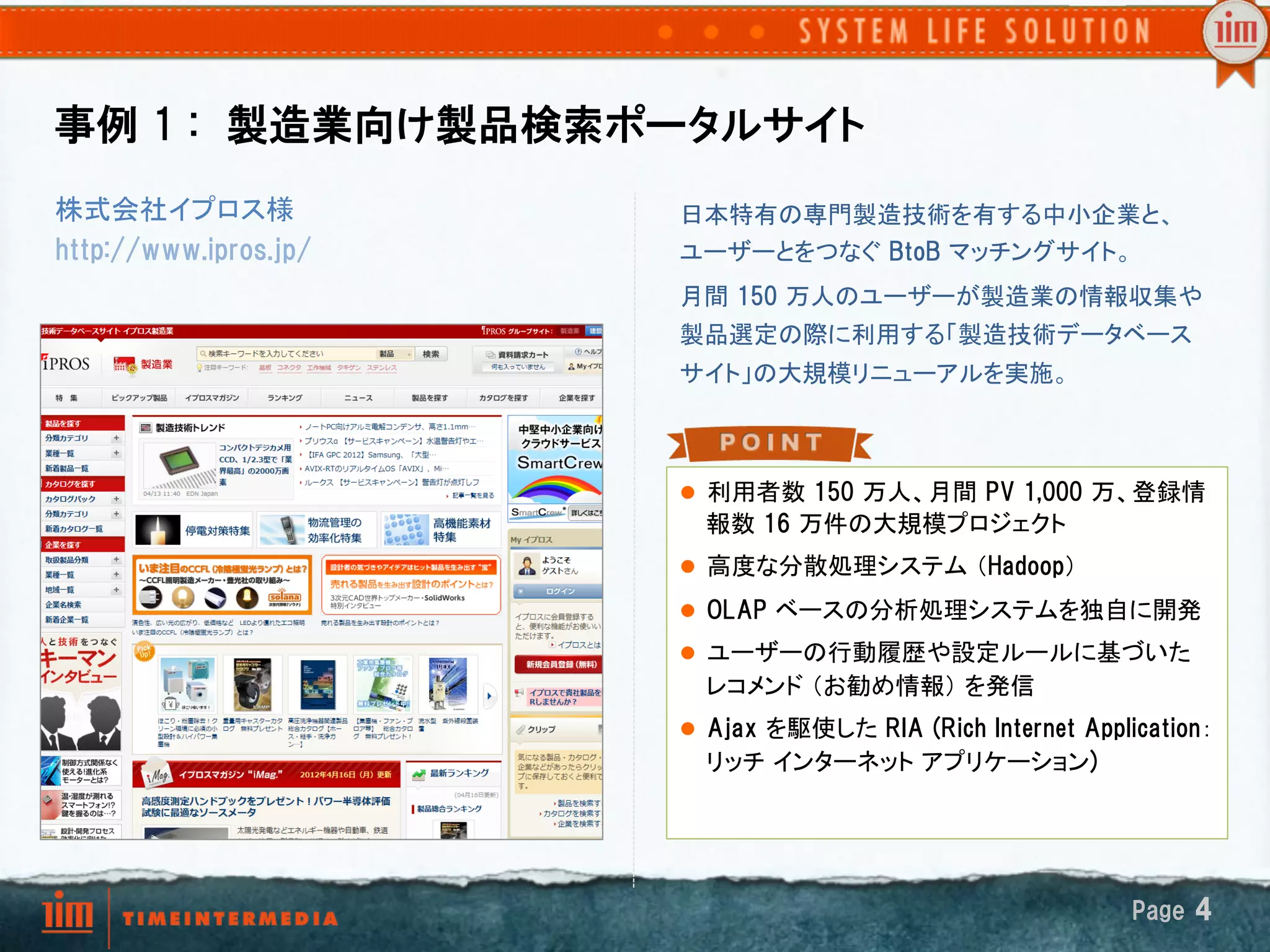 事例  1  :　製造業向け製品検索ポータルサイト
株式会社イプロス様              日本特有の専門製造技術を有する中小企業と、
http://www.ipros.jp/   ユーザーとをつなぐ BtoB マッチングサイト。	
                       月間  150  万人のユーザーが製造業の情報収集や
                       製品選定の際に利用する「製造技術データベース
                       サイト」の大規模リニューアルを実施。	



                       l  利用者数  150  万人、月間  PV  1,000  万、登録情
                         報数  16  万件の大規模プロジェクト	
                       l  高度な分散処理システム （Hadoop）	
                       l  OLAP  ベースの分析処理システムを独自に開発	
                       l  ユーザーの行動履歴や設定ルールに基づいた
                         レコメンド （お勧め情報） を発信	
                       l  Ajax  を駆使した RIA  (Rich  Internet  Application：
                         リッチ インターネット アプリケーション)




                                                                 Page  4
 