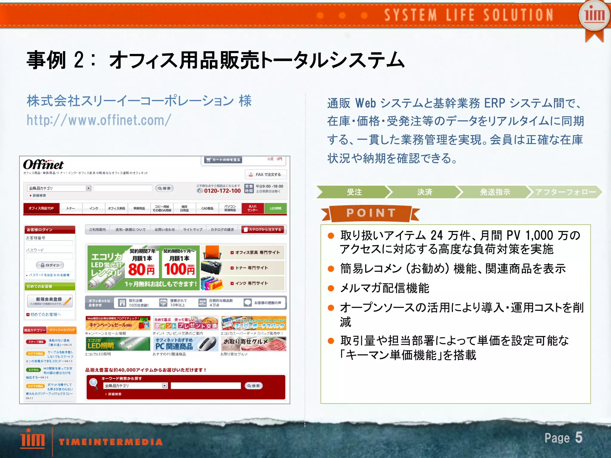 事例  2  :　オフィス用品販売トータルシステム
株式会社スリーイーコーポレーション 様　      通販  Web  システムと基幹業務  ERP  システム間で、
http://www.offinet.com/   在庫・価格・受発注等のデータをリアルタイムに同期
                          する、一貫した業務管理を実現。会員は正確な在庫
                          状況や納期を確認できる。	

                                受注     決済       発送指示     アフターフォロー




                          l  取り扱いアイテム  24  万件、月間  PV  1,000  万の
                               アクセスに対応する高度な負荷対策を実施	
                          l  簡易レコメン  (お勧め)  機能、関連商品を表示	
                          l  メルマガ配信機能	
                          l  オープンソースの活用により導入・運用コストを削
                               減 	
                          l  取引量や担当部署によって単価を設定可能な
                               「キーマン単価機能」を搭載



                          	

                                                          Page  5
 