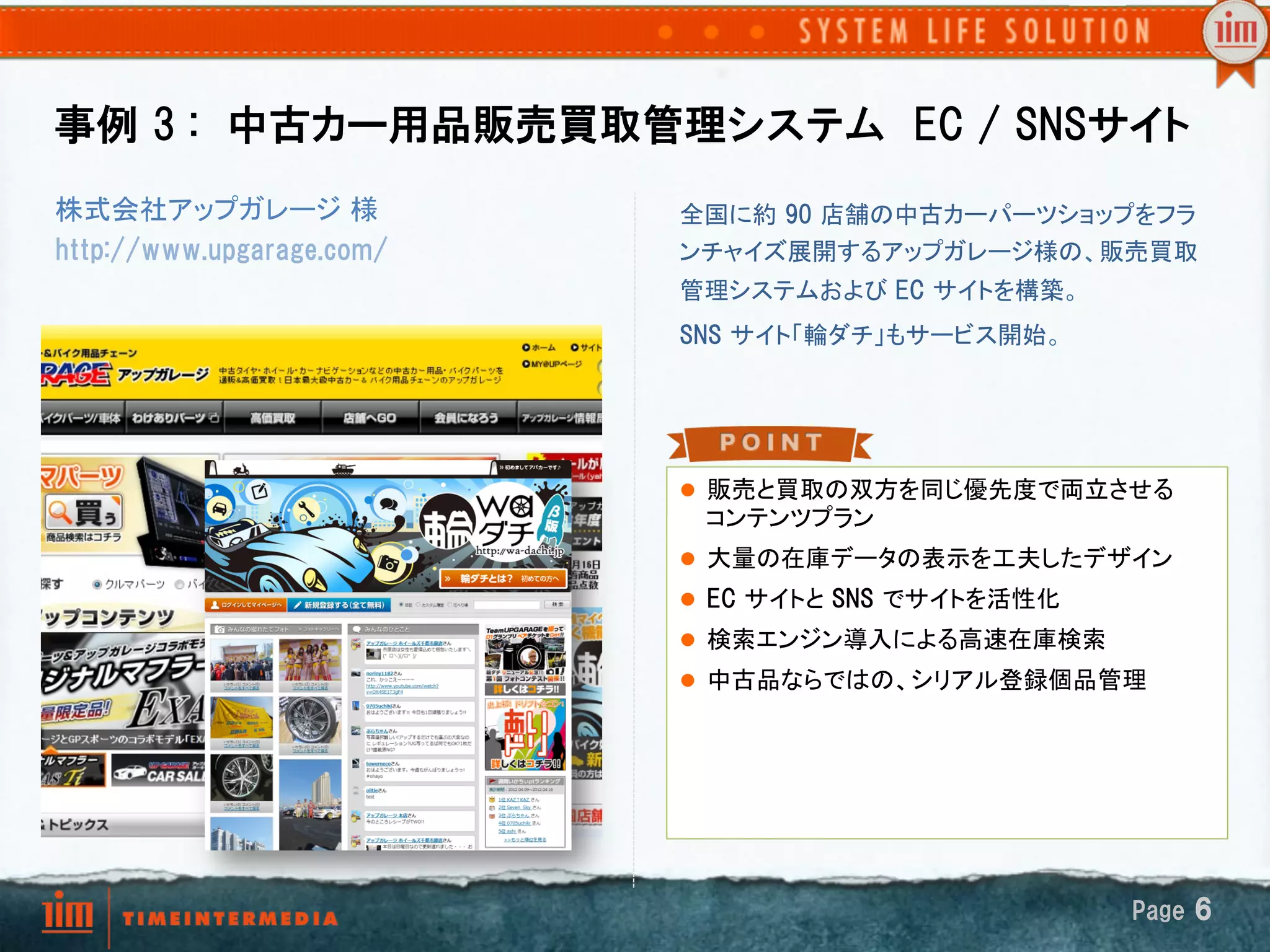 事例  3  :　中古カー用品販売買取管理システム　EC  /  SNSサイト
株式会社アップガレージ 様              全国に約  90  店舗の中古カーパーツショップをフラ
http://www.upgarage.com/   ンチャイズ展開するアップガレージ様の、販売買取
                           管理システムおよび EC  サイトを構築。	
                           SNS  サイト「輪ダチ」もサービス開始。	




                           l  販売と買取の双方を同じ優先度で両立させる
                            コンテンツプラン	
                           l  大量の在庫データの表示を工夫したデザイン	
                           l  EC  サイトと SNS  でサイトを活性化	
                           l  検索エンジン導入による高速在庫検索	
                           l  中古品ならではの、シリアル登録個品管理




                                                          Page  6
 