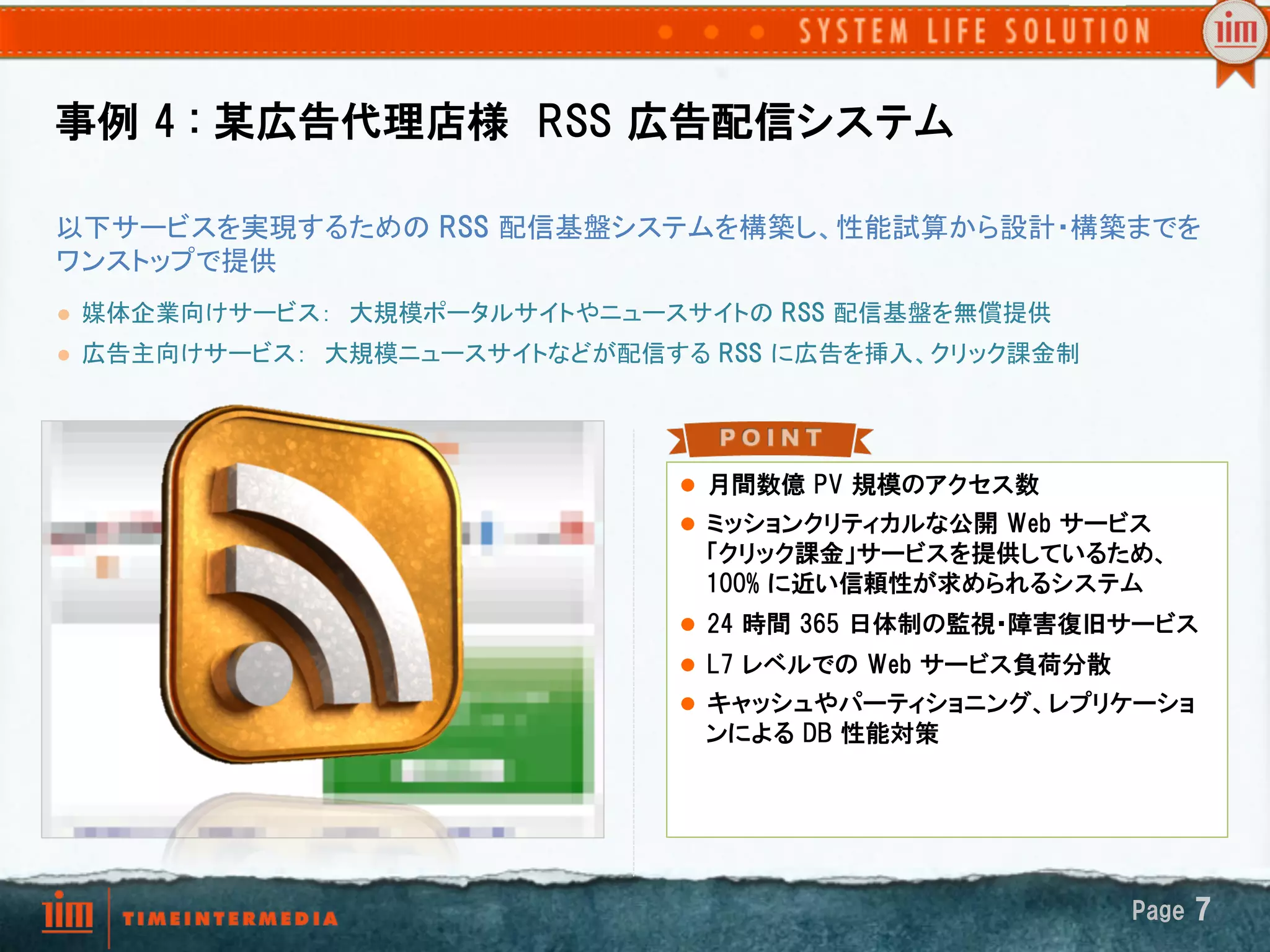 事例  4  :  某広告代理店様　RSS  広告配信システム

以下サービスを実現するための RSS  配信基盤システムを構築し、性能試算から設計・構築までを
ワンストップで提供	
l    媒体企業向けサービス：　大規模ポータルサイトやニュースサイトの RSS  配信基盤を無償提供　	
l    広告主向けサービス：　大規模ニュースサイトなどが配信する RSS  に広告を挿入、クリック課金制	




                                   l  月間数億  PV  規模のアクセス数
                                   l  ミッションクリティカルな公開  Web  サービス
                                    「クリック課金」サービスを提供しているため、
                                    100%  に近い信頼性が求められるシステム
                                   l  24  時間  365  日体制の監視・障害復旧サービス
                                   l  L7  レベルでの  Web  サービス負荷分散
                                   l  キャッシュやパーティショニング、レプリケーショ
                                    ンによる  DB  性能対策




                                                                  Page  7
 