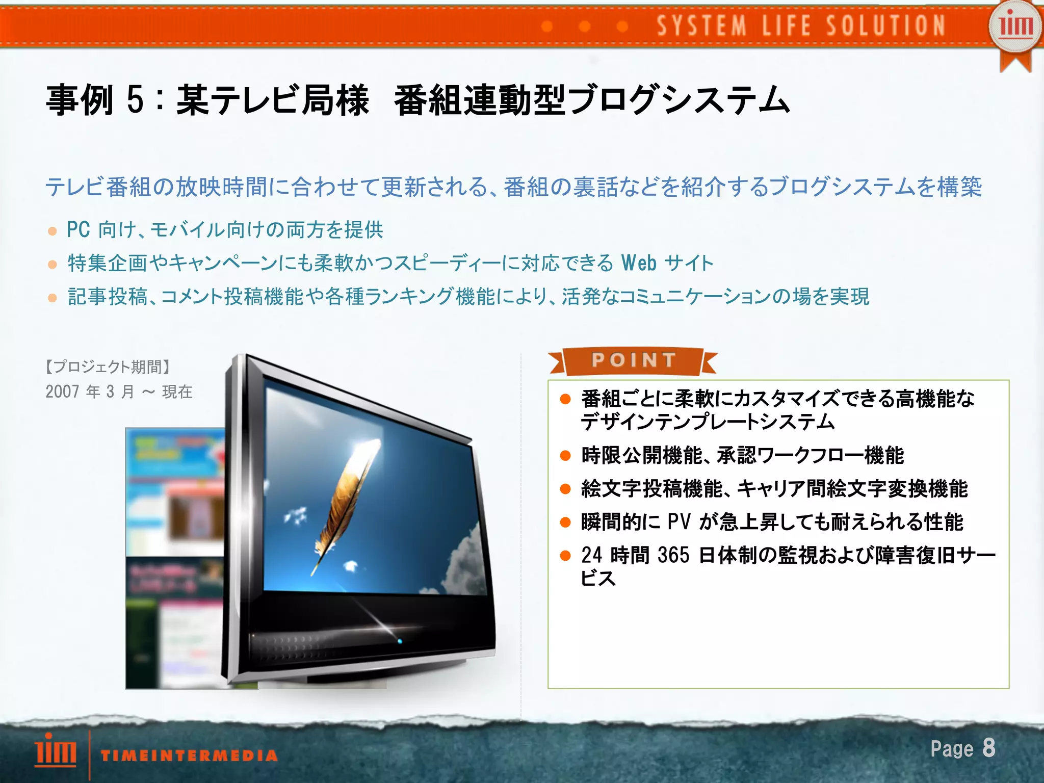 事例  5  :  某テレビ局様　番組連動型ブログシステム

テレビ番組の放映時間に合わせて更新される、番組の裏話などを紹介するブログシステムを構築	
l    PC  向け、モバイル向けの両方を提供	
l    特集企画やキャンペーンにも柔軟かつスピーディーに対応できる Web  サイト	
l    記事投稿、コメント投稿機能や各種ランキング機能により、活発なコミュニケーションの場を実現	


【プロジェクト期間】
2007  年 3  月 ～ 現在	
                                   l  番組ごとに柔軟にカスタマイズできる高機能な
	
                                   デザインテンプレートシステム
	
                                 l  時限公開機能、承認ワークフロー機能
                                   l  絵文字投稿機能、キャリア間絵文字変換機能
                                   l  瞬間的に  PV  が急上昇しても耐えられる性能
                                   l  24  時間  365  日体制の監視および障害復旧サー
                                     ビス




                                                              Page  8
 