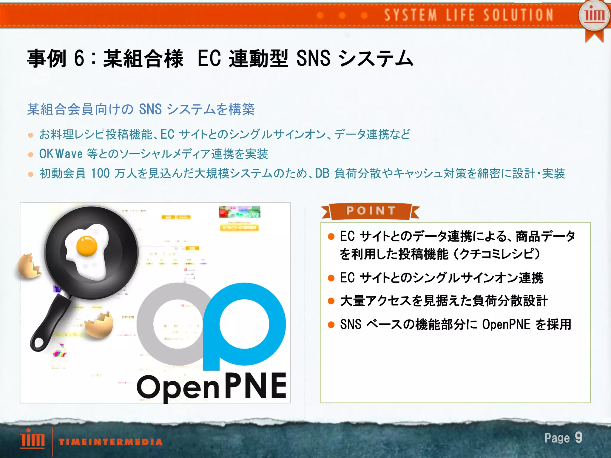 事例  6  :  某組合様　EC  連動型  SNS  システム

某組合会員向けの  SNS  システムを構築	
l    お料理レシピ投稿機能、EC  サイトとのシングルサインオン、データ連携など	
l    OKWave  等とのソーシャルメディア連携を実装	
l    初動会員  100  万人を見込んだ大規模システムのため、DB  負荷分散やキャッシュ対策を綿密に設計・実装	




                                    l  EC  サイトとのデータ連携による、商品データ
                                     を利用した投稿機能  （クチコミレシピ）
                                    l  EC  サイトとのシングルサインオン連携

                                    l  大量アクセスを見据えた負荷分散設計

                                    l  SNS  ベースの機能部分に  OpenPNE  を採用




                                                                Page  9
 