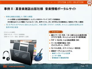 事例  8  :  某音楽雑誌出版社様　音楽情報ポータルサイト

l    特殊な機能を搭載した  CMS  を構築
      •  メール投稿による記事登録機能や、コンテンツ内のキーワード  （タグ）  の自動検出
      •  本文埋め込みフィルタ機能  （YouTube  ID  /  URL、音声ファイル、URL  文字列などを自動検出して適切な  HTML  に置換）  
l    10  万  PV/h  のアクセスに耐えられるように、外部  CDN  （クラウド） の利用、キャッシュ技術の活用などの
      負荷対策を実施	

【プロジェクト期間】
2008  年 8  月 ～ 10  月 （初期開発） 
                                                 l  最大  PV  100  万件  /  日  に耐えられる負荷対策
2008  年 11  月 ～ 現在 （運用保守、拡張）	
                     (クラウド活用、キャッシュによる  DB  負荷軽減)
	
                                                 l  PHP  ＋  MySQL  による独自開発  CMS
	
                                                 l  ケータイ投稿可能な  CMS
                                                   （ライブレポート、ブログ）
                                                 l  モバイル対応、スマートフォン一部対応
                                                 l  楽曲オーディションシステム
                                                  l  楽曲アップロードによる応募

                                                  l  ユーザー投稿
                                                  l  管理画面での審査員評価




                                                                                   Page  11
 