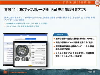 事例  11  :  (株)アップガレージ様　iPad  専用商品検索アプリ　

膨大な数の車およびバイク用中古パーツを、実店舗で顧客と一緒に検索することを目的とした  iPad  専用
アプリケーションを開発	
l    在庫検索時は専用の  DB  サーバーと  XML  による通信
l    リアルタイムに近い在庫情報の表示が可能

      	
	

                                         l  簡単な操作で目的の情報に瞬時にアクセス

                                         l  商品の詳細なイメージ画像を見やすく表示

                                         l  販売員専用機能を搭載のため、仕入れ価格
                                          等の確認が可能　
                                         l  システム側で  iPad  を個体管理し、接続制限
                                          を設けてセキュリティにも配慮




                                                                 Page  15
 