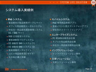 システム導入実績例	

l  Web  システム	
                l  モバイルシステム	
l  製造業向け製品検索ポータルサイト           l  iPad  専用商品検索アプリ

l  オフィス用品販売トータルシステム           l  音楽イベント用スマートフォンアプリ

l  中古カー用品販売買取管理システム           l  学生向けスマートフォンアプリ
  EC  /  SNS  サイト
                               l  エンタープライズシステム	
l  RSS  広告配信システム
                               l  PC  関連製品販売会社様
l  番組連動型ブログシステム
                               l  オフィス用品販売会社様
l  EC  連動型   SNS  システム  (1)
                               l  中古カー用品販売買取会社様
l  EC  連動型   SNS  システム  (2)
l  音楽情報ポータルサイト                l  インフラソリューション	
l  コスメ用品販売       EC  サイト      l  インフラソリューション事例

l  その他の導入実績
                               l  文教ソリューション	
                               l  文教ソリューション事例



                                                     Page  2
 