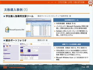 文教導入事例  (1)
n  学生個人指導用支援ツール   横浜サイエンスフロンティア高等学校  様

                                          ⽣生徒情報分析ツール

                             l  利用者規模： 教職員 79  名	
                             l  バックエンドに Microsoft  Dynamics  CRM  を配
                               置し、CRM  技術を応用した学生管理を実現	
                             l  Outlook  と同じインターフェースで管理者にも
                               わかりやすく、基本となる生徒個人情報を蓄
                               積し、分析するシステム


n  統合ポートフォリオ      関西大学  様

                                       成果ファイルを串串刺刺し検索索

                             l  利用者規模： 教職員  1600  名、学生  36000  名	

                             l  学内の既存システムにある幼稚園から大学まで
                               の学習成果と連携させ、Web  ブラウザから串刺し
                               検索・閲覧することが可能なシステム。
                             l  Microsoft  Windows  Azure  上に当社独自の  UI  で
                               構築	



                                                                 Page  28
 