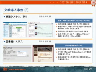 文教導入事例  (3)
n  業務システム、SNS   国士舘大学  様

                              学務・教務・周辺系全システムをクラウド化

                            l  利用者規模： 教職員  2500  名、学生  13900  名	
                            l  教務システム、学務システムをクラウド  (Microsoft  
                              Windows  Azure)  上に全て構築
                            l  国内初となる全面パブリッククラウド化を実現
                            l  教務・学務システムとデータ連動し、学生カルテ・
                              SNS  を学生用サービスとして提供	


n  図書館システム      国士舘大学  様

                                      クラウド図書館システム

                            l  利用者規模 ：教職員  2500  名、学生  13900  名	

                            l  クラウド （Microsoft  Windows  Azure） 上で提供す
                              る図書館システム
                            l  最新の機能で日々の業務をできる限り自動化し、
                              作業効率を向上	




                                                             Page  30
 
