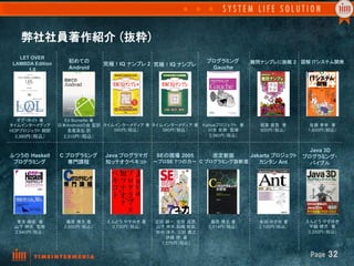 弊社社員著作紹介  (抜粋)
   LET OVER
 LAMBDA Edition      初めての                                           プログラミング        難問ナンプレに挑戦 2 図解 ITシステム開発
                                   究極！IQ ナンプレ 2 究極！IQ ナンプレ	
      1.0            Android                                         Gauche




   ダグ・ホイト 著	
       Ed Burnette 著 
タイムインターメディア	
     日本Androidの会 監訳  タイムインターメディア 著	
タイムインターメディア 著	
 Kahuaプロジェクト 著       稲葉 直貴 著         佐藤 孝幸 著 
HOPプロジェクト 翻訳	
       長尾高弘 訳 	
       580円（税込）	
     580円（税込）	
     川合 史朗　監修	
        600円（税込）	
     1,800円（税込）	
  3,360円（税込） 	
    2,310円（税込）	
                                    3,360円（税込）	


                                                                                         Java 3D
ふつうの Haskell      C プログラミング	
 Java プログラマガ	
 SEの現場 2005      改定新版	
    Jakarta プロジェクト	
 プログラミング・	
 プログラミング	
           専門課程	
   知ッテオクベキコト	
 ～プロSE 7つの力～	
 C プログラミング診断室	
   カンタン Ant        バイブル	




  青木 峰郎 著	
          藤原 博文 著	
     えんどう やすゆき 著	
   正田 耕一, 安井 昌男,     藤原 博文 著	
       柴田 ゆき枝 著	
     えんどう やすゆき	
 山下 伸夫　監修           2,650円（税込）	
    2,730円（税込）	
   山下 伸夫,箱嶋 俊哉,     2,814円（税込）	
     2,100円（税込）	
    平鍋 健児　著	
 2,940円（税込）	
                                      田中 淳子, 三好 康之,                                     3,200円（税込）	
                                                       伊藤 靖 著	
                                                     1,575円（税込）	

                                                                                                     Page  32
 