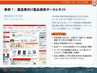 事例  1  :　製造業向け製品検索ポータルサイト
株式会社イプロス様              日本特有の専門製造技術を有する中小企業と、
http://www.ipros.jp/   ユーザーとをつなぐ BtoB マッチングサイト。	
                       月間  150  万人のユーザーが製造業の情報収集や
                       製品選定の際に利用する「製造技術データベース
                       サイト」の大規模リニューアルを実施。	



                       l  利用者数  150  万人、月間  PV  1,000  万、登録情
                         報数  16  万件の大規模プロジェクト	
                       l  高度な分散処理システム （Hadoop）	
                       l  OLAP  ベースの分析処理システムを独自に開発	
                       l  ユーザーの行動履歴や設定ルールに基づいた
                         レコメンド （お勧め情報） を発信	
                       l  Ajax  を駆使した RIA  (Rich  Internet  Application：
                         リッチ インターネット アプリケーション)




                                                                 Page  4
 