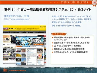 事例  3  :　中古カー用品販売買取管理システム　EC  /  SNSサイト
株式会社アップガレージ 様              全国に約  90  店舗の中古カーパーツショップをフラ
http://www.upgarage.com/   ンチャイズ展開するアップガレージ様の、販売買取
                           管理システムおよび EC  サイトを構築。	
                           SNS  サイト「輪ダチ」もサービス開始。	




                           l  販売と買取の双方を同じ優先度で両立させる
                            コンテンツプラン	
                           l  大量の在庫データの表示を工夫したデザイン	
                           l  EC  サイトと SNS  でサイトを活性化	
                           l  検索エンジン導入による高速在庫検索	
                           l  中古品ならではの、シリアル登録個品管理




                                                          Page  6
 