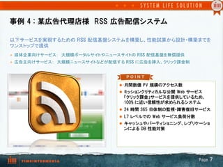 事例  4  :  某広告代理店様　RSS  広告配信システム

以下サービスを実現するための RSS  配信基盤システムを構築し、性能試算から設計・構築までを
ワンストップで提供	
l    媒体企業向けサービス：　大規模ポータルサイトやニュースサイトの RSS  配信基盤を無償提供　	
l    広告主向けサービス：　大規模ニュースサイトなどが配信する RSS  に広告を挿入、クリック課金制	




                                   l  月間数億  PV  規模のアクセス数
                                   l  ミッションクリティカルな公開  Web  サービス
                                    「クリック課金」サービスを提供しているため、
                                    100%  に近い信頼性が求められるシステム
                                   l  24  時間  365  日体制の監視・障害復旧サービス
                                   l  L7  レベルでの  Web  サービス負荷分散
                                   l  キャッシュやパーティショニング、レプリケーショ
                                    ンによる  DB  性能対策




                                                                  Page  7
 