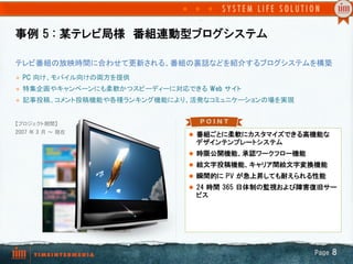 事例  5  :  某テレビ局様　番組連動型ブログシステム

テレビ番組の放映時間に合わせて更新される、番組の裏話などを紹介するブログシステムを構築	
l    PC  向け、モバイル向けの両方を提供	
l    特集企画やキャンペーンにも柔軟かつスピーディーに対応できる Web  サイト	
l    記事投稿、コメント投稿機能や各種ランキング機能により、活発なコミュニケーションの場を実現	


【プロジェクト期間】
2007  年 3  月 ～ 現在	
                                   l  番組ごとに柔軟にカスタマイズできる高機能な
	
                                   デザインテンプレートシステム
	
                                 l  時限公開機能、承認ワークフロー機能
                                   l  絵文字投稿機能、キャリア間絵文字変換機能
                                   l  瞬間的に  PV  が急上昇しても耐えられる性能
                                   l  24  時間  365  日体制の監視および障害復旧サー
                                     ビス




                                                              Page  8
 