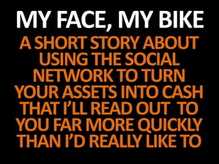 MY FACE, MY BIKE
 A SHORT STORY ABOUT
    USING THE SOCIAL
  NETWORK TO TURN
YOUR ASSETS INTO CASH
 THAT I’LL READ OUT TO
YOU FAR MORE QUICKLY
THAN I’D REALLY LIKE TO
 