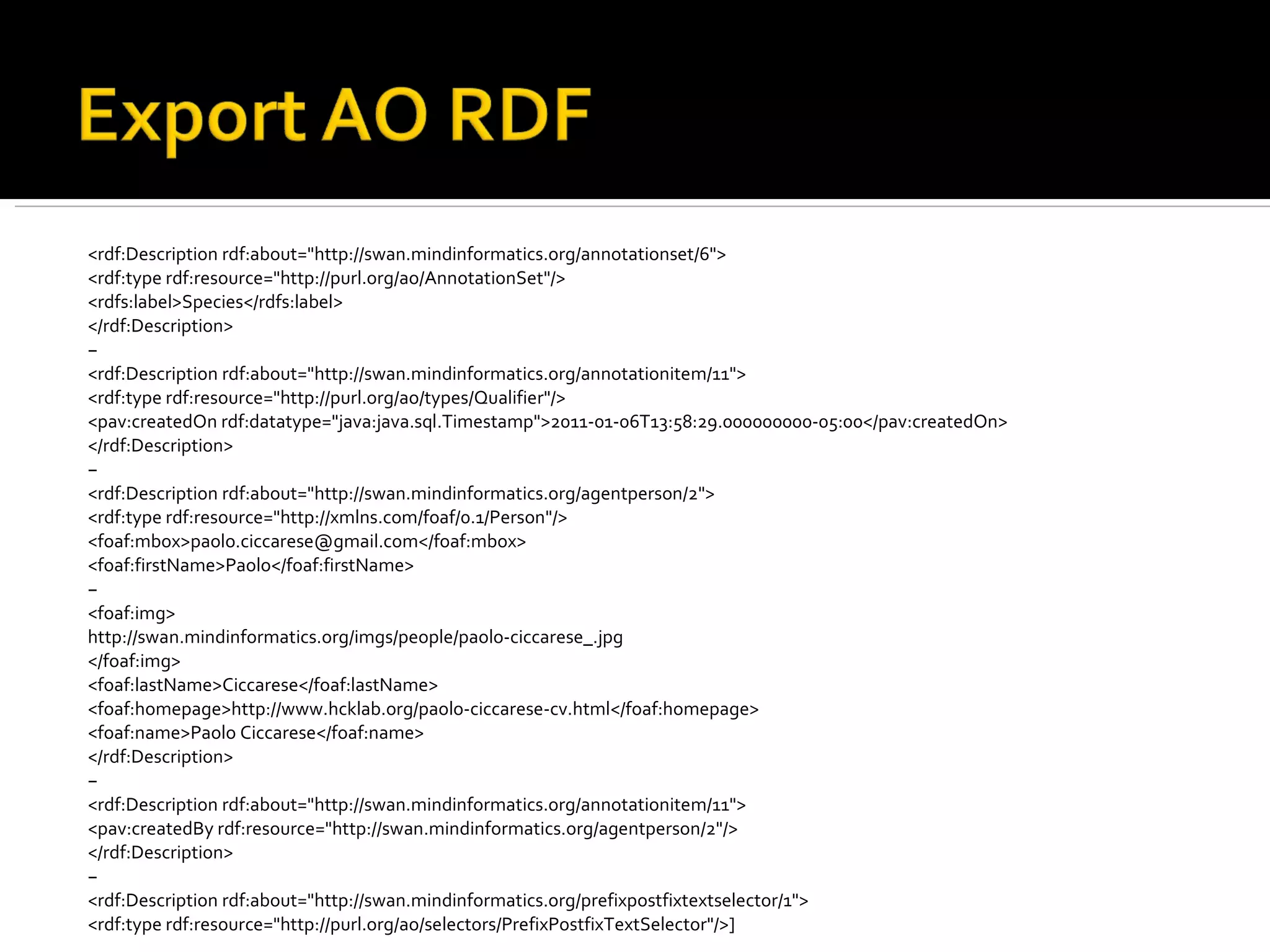 <rdf:Description rdf:about="http://swan.mindinformatics.org/annotationset/6"> <rdf:type rdf:resource="http://purl.org/ao/AnnotationSet"/> <rdfs:label>Species</rdfs:label> </rdf:Description> − <rdf:Description rdf:about="http://swan.mindinformatics.org/annotationitem/11"> <rdf:type rdf:resource="http://purl.org/ao/types/Qualifier"/> <pav:createdOn rdf:datatype="java:java.sql.Timestamp">2011-01-06T13:58:29.000000000-05:00</pav:createdOn> </rdf:Description> − <rdf:Description rdf:about="http://swan.mindinformatics.org/agentperson/2"> <rdf:type rdf:resource="http://xmlns.com/foaf/0.1/Person"/> <foaf:mbox>paolo.ciccarese@gmail.com</foaf:mbox> <foaf:firstName>Paolo</foaf:firstName> − <foaf:img> http://swan.mindinformatics.org/imgs/people/paolo-ciccarese_.jpg </foaf:img> <foaf:lastName>Ciccarese</foaf:lastName> <foaf:homepage>http://www.hcklab.org/paolo-ciccarese-cv.html</foaf:homepage> <foaf:name>Paolo Ciccarese</foaf:name> </rdf:Description> − <rdf:Description rdf:about="http://swan.mindinformatics.org/annotationitem/11"> <pav:createdBy rdf:resource="http://swan.mindinformatics.org/agentperson/2"/> </rdf:Description> − <rdf:Description rdf:about="http://swan.mindinformatics.org/prefixpostfixtextselector/1"> <rdf:type rdf:resource="http://purl.org/ao/selectors/PrefixPostfixTextSelector"/>] 
