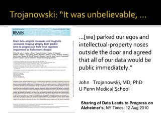 … [we] parked our egos and intellectual-property noses outside the door and agreed that all of our data would be public immediately.”  John  Trojanowski, MD, PhD U Penn Medical School Sharing of Data Leads to Progress on Alzheimer’s ,   NY Times, 12 Aug 2010 