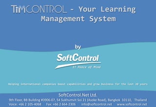 by

IT Peace of Mind

IT Peace of Mind

- Your Learning
Management System

Helping international companies boost capabilities and grow business for the last 20 years

SoftControl.Net Ltd.

9th Floor, BB Building #3906-07, 54 Sukhumvit Soi 21 (Asoke Road), Bangkok 10110, Thailand
Voice: +66 2 105-4068 Fax: +66 2 664-2306
info@softcontrol.net www.softcontrol.net

 