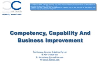 Competency, Capability And
Business Improvement
Tim Conway, Director, C-Metrics Pty Ltd
M: +61 410 628 655
E: tim.conway @ c-metrics.com
W: www.c-metrics.com
© C-Metrics™ 2009. All rights reserved. No part of this document may be reproduced in any form without the
express written permission of C-Metrics Pty Ltd
“C-Metrics” and the C-Metrics logo are trademarks of C-Metrics Pty Ltd and must not be used without prior
permission and appropriate acknowledgement
 